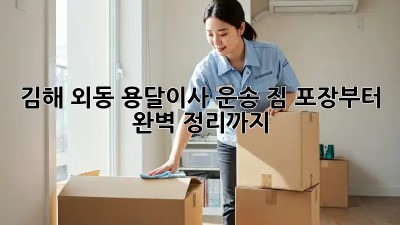 김해 외동 용달이사 운송: 짐 포장부터 완벽 정리까지!